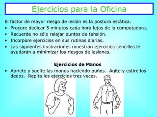 Ejercicios para la Oficina El factor de mayor riesgo de lesión es la postura estática. Procure dedicar 5 minutos cada hora lejos de la computadora. Recuerde no sólo relajar puntos de tensión. Incorpore ejercicios en sus rutinas diarias. Las siguientes ilustraciones muestran ejercicios sencillos le ayudarán a minimizar los riesgos de lesiones.  Ejercicios de Manos Apriete y suelte las manos haciendo puños.  Agite y estire los dedos.  Repita los ejercicios tres veces. 