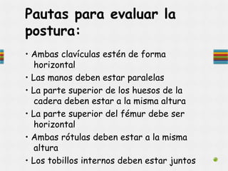 • Ambas clavículas estén de forma
horizontal
• Las manos deben estar paralelas
• La parte superior de los huesos de la
cadera deben estar a la misma altura
• La parte superior del fémur debe ser
horizontal
• Ambas rótulas deben estar a la misma
altura
• Los tobillos internos deben estar juntos
Pautas para evaluar la
postura:
 