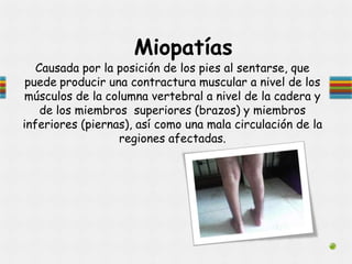 Miopatías
Causada por la posición de los pies al sentarse, que
puede producir una contractura muscular a nivel de los
músculos de la columna vertebral a nivel de la cadera y
de los miembros superiores (brazos) y miembros
inferiores (piernas), así como una mala circulación de la
regiones afectadas.
 