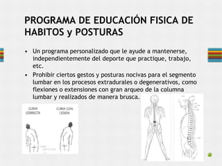 • Un programa personalizado que le ayude a mantenerse,
independientemente del deporte que practique, trabajo,
etc.
• Prohibir ciertos gestos y posturas nocivas para el segmento
lumbar en los procesos extradurales o degenerativos, como
flexiones o extensiones con gran arqueo de la columna
lumbar y realizados de manera brusca.
PROGRAMA DE EDUCACIÓN FISICA DE
HABITOS y POSTURAS
 