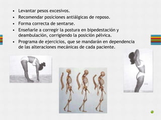 • Levantar pesos excesivos.
• Recomendar posiciones antiálgicas de reposo.
• Forma correcta de sentarse.
• Enseñarle a corregir la postura en bipedestación y
deambulación, corrigiendo la posición pélvica.
• Programa de ejercicios, que se mandarán en dependencia
de las alteraciones mecánicas de cada paciente.
 