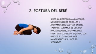 2. POSTURA DEL BEBÉ
JUSTO LA CONTRARIA A LA COBRA.
NOS PONEMOS DE RODILLAS Y
APOYAMOS LOS GLÚTEOS EN LOS
TALONES. ECHAMOS EL CUERPO
HACIA DELANTE, APOYANDO LA
FRENTE EN EL SUELO Y DEJANDO LOS
BRAZOS A LOS LADOS. NOS
MANTENEMOS ASÍ UNOS 30
SEGUNDOS.
 