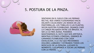 5. POSTURA DE LA PINZA.
SENTADAS EN EL SUELO CON LAS PIERNAS
RECTAS, NOS VAMOS FLEXIONANDO HACIA
DELANTE COLOCANDO LAS MANOS EN LAS
PANTORRILLAS, LOS TOBILLOS O LAS PLANTAS,
SEGÚN NUESTRA FLEXIBILIDAD. DEJAMOS CAER
LA CABEZA RELAJADA ENTRE LOS BRAZOS. AL
SER LA ÚLTIMA ASANA, PODEMOS
MANTENERNOS EL RATO QUE NOS APETEZCA,
MIENTRAS ESTEMOS CÓMODAS. DEBEMOS IR
GANANDO FLEXIBILIDAD CON CADA
EXHALACIÓN, A LA VEZ QUE PREVENIMOS
DOLORES LUMBARES Y ESTIRAMOS TODOS LOS
MÚSCULOS DE LA ESPALDA. LLEGADO EL
MOMENTO, LLEGAREMOS A TOCAR LAS PIERNAS
CON LA FRENTE.
 
