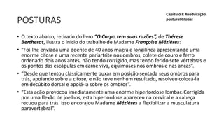 POSTURAS
• O texto abaixo, retirado do livro “O Corpo tem suas razões”, de Thérese
Bertherat, ilustra o início do trabalho de Madame Françoise Mézières:
• “Foi-lhe enviada uma doente de 40 anos magra e longilínea apresentando uma
enorme cifose e uma recente periartrite nos ombros, colete de couro e ferro
ordenado dois anos antes, não tendo corrigido, mas tendo ferido sete vértebras e
os pontos das escápulas em carne viva, equimoses nos ombros e nas ancas”.
• “Desde que tentou classicamente puxar em posição sentada seus ombros para
trás, apoiando sobre a cifose, e não teve nenhum resultado, resolveu colocá-la
em decúbito dorsal e apoiá-la sobre os ombros”.
• “Esta ação provocou imediatamente uma enorme hiperlordose lombar. Corrigida
por uma flexão de joelhos, esta hiperlordose apareceu na cervical e a cabeça
recuou para trás. Isso encorajou Madame Mézières a flexibilizar a musculatura
paravertebral”.
Capítulo I: Reeducação
postural Global
 