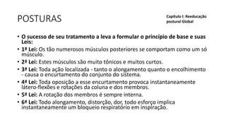 POSTURAS
• O sucesso de seu tratamento a leva a formular o princípio de base e suas
Leis:
• 1ª Lei: Os tão numerosos músculos posteriores se comportam como um só
músculo.
• 2ª Lei: Estes músculos são muito tônicos e muitos curtos.
• 3ª Lei: Toda ação localizada - tanto o alongamento quanto o encolhimento
- causa o encurtamento do conjunto do sistema.
• 4ª Lei: Toda oposição a esse encurtamento provoca instantaneamente
látero-flexões e rotações da coluna e dos membros.
• 5ª Lei: A rotação dos membros é sempre interna.
• 6ª Lei: Todo alongamento, distorção, dor, todo esforço implica
instantaneamente um bloqueio respiratório em inspiração.
Capítulo I: Reeducação
postural Global
 