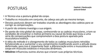 POSTURAS
• A Técnica visa a postura global do corpo.
• Trabalha os músculos em conjunto, da cabeça aos pés ao mesmo tempo.
• Desvios posturais devem ser tratados visando as abordagens das cadeias para se
corrigir as compensações.
• A partir do sintoma investiga a sua origem.
• Do ponto de vista global do corpo, conhecendo-se as cadeias musculares, criam-se
condições de encontrar o motivo primário ou causal da lesão que levou a uma
série de compensações que comprometem a boa postura aparada pela
musculatura estática.
• A idéia do método é o alongamento de todas as cadeias musculares retraídas
fortalecendo-as e aumentar o seu comprimento modificando assim a atitude óssea
deformada, para isso é importante fazer a diferenciação entre a musculatura do
corpo em músculos estáticos e músculos dinâmicos.
• Mézières influenciou outros alunos que criaram suas próprias técnicas.
Capítulo I: Reeducação
postural Global
 