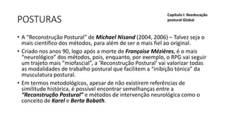 POSTURAS
• A “Reconstrução Postural” de Michael Nisand (2004, 2006) – Talvez seja o
mais científico dos métodos, para além de ser o mais fiel ao original.
• Criado nos anos 90, logo após a morte de Françoise Mézières, é o mais
“neurológico” dos métodos, pois, enquanto, por exemplo, o RPG vai seguir
um trajeto mais “miofascial”, a ‘Reconstrução Postural’ vai valorizar todas
as modalidades de trabalho postural que facilitem a “inibição tónica” da
musculatura postural.
• Em termos metodológicos, apesar de não existirem referências de
similitude histórica, é possível encontrar semelhanças entre a
“Reconstrução Postural” e métodos de intervenção neurológica como o
conceito de Karel e Berta Bobath.
Capítulo I: Reeducação
postural Global
 