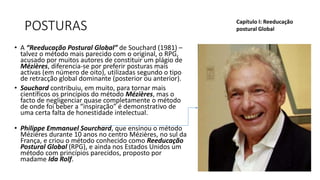 POSTURAS
• A “Reeducação Postural Global” de Souchard (1981) –
talvez o método mais parecido com o original, o RPG,
acusado por muitos autores de constituir um plágio de
Mézières, diferencia-se por preferir posturas mais
activas (em número de oito), utilizadas segundo o tipo
de retracção global dominante (posterior ou anterior).
• Souchard contribuiu, em muito, para tornar mais
científicos os princípios do método Mézières, mas o
facto de negligenciar quase completamente o método
de onde foi beber a “inspiração” é demonstrativo de
uma certa falta de honestidade intelectual.
• Philippe Emmanuel Sourchard, que ensinou o método
Mézières durante 10 anos no centro Mézières, no sul da
França, e criou o método conhecido como Reeducação
Postural Global (RPG), e ainda nos Estados Unidos um
método com princípios parecidos, proposto por
madame Ida Rolf.
Capítulo I: Reeducação
postural Global
 
