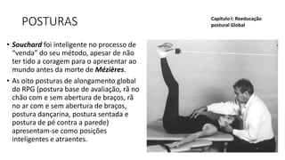 POSTURAS
• Souchard foi inteligente no processo de
“venda” do seu método, apesar de não
ter tido a coragem para o apresentar ao
mundo antes da morte de Mézières.
• As oito posturas de alongamento global
do RPG (postura base de avaliação, rã no
chão com e sem abertura de braços, rã
no ar com e sem abertura de braços,
postura dançarina, postura sentada e
postura de pé contra a parede)
apresentam-se como posições
inteligentes e atraentes.
Capítulo I: Reeducação
postural Global
 
