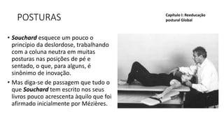 POSTURAS
• Souchard esquece um pouco o
princípio da deslordose, trabalhando
com a coluna neutra em muitas
posturas nas posições de pé e
sentado, o que, para alguns, é
sinônimo de inovação.
• Mas diga-se de passagem que tudo o
que Souchard tem escrito nos seus
livros pouco acrescenta àquilo que foi
afirmado inicialmente por Mézières.
Capítulo I: Reeducação
postural Global
 