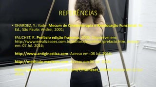 REFERÊNCIAS
• XHARDEZ, Y.: Vade- Mecum de Cinesioterapia e Reeducação Funcional, 4e
Ed., São Paulo: Andrei, 2001;
FAUCHET, R. Prefácio edição francesa, 2000. Disponível em:
http://www.erealizacoes.com.br/editora/escoliose/prefacio.htm. Acesso
em: 07 Jul. 2016;
http://www.antiginastica.com. Acesso em: 08 Jul. 2016;
http://methode-mezieres.com. Acesso em 06 Jul. 2016;
http://www.reconst-posturale.com/F/frameset_F.html. Acesso em 12 Jul.
2016;
 