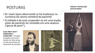 POSTURAS
• Dr. Lewis Sayre observando se há mudanças na
curvatura da coluna vertebral da paciente.
• O método é de auto suspender-se em uma tração,
antes do paciente ser enrolado em uma atadura
(“gesso de paris”).
Capítulo I: Reeducação
postural Global
Lewis Albert Sayre –
29/02/1820 a
21/09/1900 – Cirurgião
ortopédico americano
nascido em New Jersey,
um dos precursores do
tratamento da escoliose
 