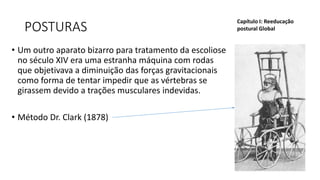 POSTURAS
• Um outro aparato bizarro para tratamento da escoliose
no século XIV era uma estranha máquina com rodas
que objetivava a diminuição das forças gravitacionais
como forma de tentar impedir que as vértebras se
girassem devido a trações musculares indevidas.
• Método Dr. Clark (1878)
Capítulo I: Reeducação
postural Global
 