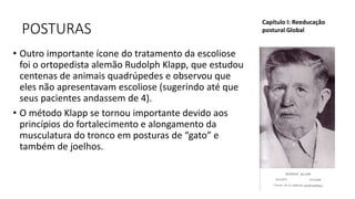 POSTURAS
• Outro importante ícone do tratamento da escoliose
foi o ortopedista alemão Rudolph Klapp, que estudou
centenas de animais quadrúpedes e observou que
eles não apresentavam escoliose (sugerindo até que
seus pacientes andassem de 4).
• O método Klapp se tornou importante devido aos
princípios do fortalecimento e alongamento da
musculatura do tronco em posturas de “gato” e
também de joelhos.
Capítulo I: Reeducação
postural Global
 