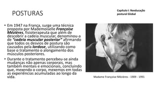 POSTURAS
• Em 1947 na França, surge uma técnica
proposta por Mademoiselle Françoise
Mézières, fisioterapeuta que além de
descobrir a cadeia muscular, denominou-a
de “cadeia muscular posterior” afirmando
que todos os desvios de postura são
causados pela lordose, utilizando como
base o tratamento o alongamento dos
músculos posteriores.
• Durante o tratamento percebeu-se ainda
mudanças não apenas corporais, mas
também mentais e emocionais, concluindo
que, mexendo o corpo, mexemos em todas
as experiências acumuladas ao longo da
vida.
Capítulo I: Reeducação
postural Global
Madame Françoise Mézières - 1909 - 1991
 