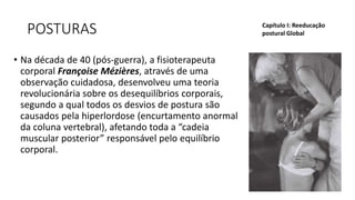 POSTURAS
• Na década de 40 (pós-guerra), a fisioterapeuta
corporal Françoise Mézières, através de uma
observação cuidadosa, desenvolveu uma teoria
revolucionária sobre os desequilíbrios corporais,
segundo a qual todos os desvios de postura são
causados pela hiperlordose (encurtamento anormal
da coluna vertebral), afetando toda a “cadeia
muscular posterior” responsável pelo equilíbrio
corporal.
Capítulo I: Reeducação
postural Global
 