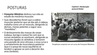 POSTURAS
• Françoise Mézières dedicou sua vida ao
estudo da mecânica muscular.
• Suas descobertas foram que a cadeia
muscular posterior que vai dos pés à cabeça,
trabalha como um só músculo, obrigando os
demais, menos potentes a seguir seus
“mandatos”.
• O deslocamento das massas do corpo
(cabeça, barriga e costas) faz com que as
curvas vertebrais se acentuem, obrigando os
músculos ligados às vértebras a tomarem
uma posição de arco côncavo; e essa curva e
o achatamento da musculatura posterior
(que é o preço do nosso equilíbrio) só
tendem a agravar-se com o decorrer dos
anos (lordose).
Capítulo I: Reeducação
postural Global
Terapêutas corporais em um curso de Françoise Mezières
 