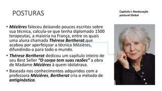 POSTURAS
• Mézières faleceu deixando poucos escritos sobre
sua técnica, calcula-se que tenha diplomado 1500
terapeutas, a maioria na França, entre os quais
uma aluna chamada Thérese Bertherat,que
acabou por aperfeiçoar a técnica Mézières,
difundindo-a para todo o mundo.
• Thérese Bertherat dedicou um capítulo inteiro de
seu Best Seller “O corpo tem suas razões” a obra
de Madame Mézières à quem idolatrava.
• Baseada nos conhecimentos adquiridos com a
professora Mézières, Bertherat cria o método de
antiginástica.
Capítulo I: Reeducação
postural Global
 