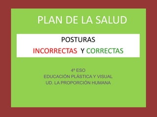 PLAN DE LA SALUD
POSTURAS
INCORRECTAS Y CORRECTAS
4º ESO
EDUCACIÓN PLÁSTICA Y VISUAL
UD. LA PROPORCIÓN HUMANA

 