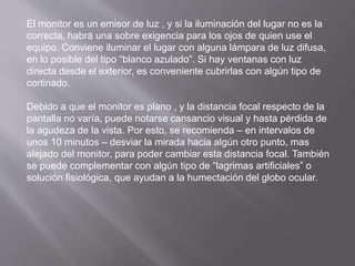 El monitor es un emisor de luz , y si la iluminación del lugar no es la 
correcta, habrá una sobre exigencia para los ojos de quien use el 
equipo. Conviene iluminar el lugar con alguna lámpara de luz difusa, 
en lo posible del tipo “blanco azulado”. Si hay ventanas con luz 
directa desde el exterior, es conveniente cubrirlas con algún tipo de 
cortinado. 
Debido a que el monitor es plano , y la distancia focal respecto de la 
pantalla no varía, puede notarse cansancio visual y hasta pérdida de 
la agudeza de la vista. Por esto, se recomienda – en intervalos de 
unos 10 minutos – desviar la mirada hacia algún otro punto, mas 
alejado del monitor, para poder cambiar esta distancia focal. También 
se puede complementar con algún tipo de “lagrimas artificiales” o 
solución fisiológica, que ayudan a la humectación del globo ocular. 
 