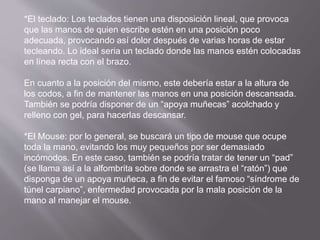 *El teclado: Los teclados tienen una disposición lineal, que provoca 
que las manos de quien escribe estén en una posición poco 
adecuada, provocando así dolor después de varias horas de estar 
tecleando. Lo ideal seria un teclado donde las manos estén colocadas 
en línea recta con el brazo. 
En cuanto a la posición del mismo, este debería estar a la altura de 
los codos, a fin de mantener las manos en una posición descansada. 
También se podría disponer de un “apoya muñecas” acolchado y 
relleno con gel, para hacerlas descansar. 
*El Mouse: por lo general, se buscará un tipo de mouse que ocupe 
toda la mano, evitando los muy pequeños por ser demasiado 
incómodos. En este caso, también se podría tratar de tener un “pad” 
(se llama así a la alfombrita sobre donde se arrastra el “ratón”) que 
disponga de un apoya muñeca, a fin de evitar el famoso “síndrome de 
túnel carpiano”, enfermedad provocada por la mala posición de la 
mano al manejar el mouse. 
 