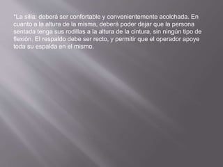 *La silla: deberá ser confortable y convenientemente acolchada. En 
cuanto a la altura de la misma, deberá poder dejar que la persona 
sentada tenga sus rodillas a la altura de la cintura, sin ningún tipo de 
flexión. El respaldo debe ser recto, y permitir que el operador apoye 
toda su espalda en el mismo. 
 