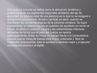 Una postura correcta se define como la alineación simétrica y 
proporcional de los segmentos corporales alrededor del eje de 
gravedad. La postura ideal de una persona es la que no se exagera o 
aumenta la curva lumbar, dorsal o cervical; es decir, cuando se 
mantienen las curvas fisiológicas de la columna vertebral. Se logra 
manteniendo la cabeza erguida en posición de equilibrio sin torcer el 
tronco, la pelvis en posición neutral y las extremidades inferiores 
alineadas de forma que el peso del cuerpo se reparta 
adecuadamente, Antes de iniciar su trabajo frente a la computadora, 
procure que su mesa de trabajo esté limpia, ordenada y libre de 
materiales innecesarios, esto le ayudará a sentirse mejor y a ejecutar 
movimientos precisos al digitar. 
 