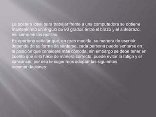 La postura ideal para trabajar frente a una computadora se obtiene 
manteniendo un ángulo de 90 grados entre el brazo y el antebrazo, 
así como en las rodillas. 
Es oportuno señalar que, en gran medida, su manera de escribir 
depende de su forma de sentarse, cada persona puede sentarse en 
la posición que considere más cómoda; sin embargo se debe tener en 
cuenta que si lo hace de manera correcta, puede evitar la fatiga y el 
cansancio; por eso le sugerimos adoptar las siguientes 
recomendaciones: 
 