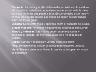Distancia: La mesa y la silla deben estar acordes con la estatura 
del usuario, el teclado se debe alinear con el extremo de la mesa 
para que no tenga que pegar a ésta. El cuerpo debe estar recto y 
no muy alejado del equipo, Los dedos se deben colocar curvos 
sobre las teclas guías. 
Espalda: Debe estar recta y apoyada sobre el espaldar de la silla. 
Brazos y codos: Nivelados y ligeramente separados del cuerpo. 
Manos y muñecas: Las manos deben estar levantadas y 
paralelas al teclado; las muñecas bajas pero no pegadas al 
teclado. 
Dedos: Curvos y en posición vertical sobre las teclas. 
Pies: Se recomienda utilizar un apoyo para elevarlos un poco. 
Vista: Siempre debe estar fija en lo que se va a copiar, en lo que 
se transcribe. 
 
