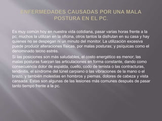 Es muy común hoy en nuestra vida cotidiana, pasar varias horas frente a la 
pc; muchos la utilizan en la oficina, otros tantos la disfrutan en su casa y hay 
quienes no se despegan ni un minuto del monitor. La utilización excesiva 
puede producir alteraciones físicas, por malas posturas; y psíquicas como el 
denominado tecno estrés. 
Si las posiciones son más saludables, el costo energético es menor; las 
malas posturas fuerzan las articulaciones en forma constante, dando como 
consecuencia dolor de espalda, cuello, codo de tenista o las contracturas, 
tendinitis, el síndrome del túnel carpiano o las vibraciones de la mano o el 
brazo, y también molestias en hombros y piernas, dolores de cabeza y vista 
cansada. Estas son algunas de las lesiones más comunes después de pasar 
tanto tiempo frente a la pc. 
 