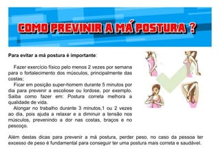 Para evitar a má postura é importante:
Fazer exercício físico pelo menos 2 vezes por semana
para o fortalecimento dos músculos, principalmente das
costas;
Ficar em posição super-homem durante 5 minutos por
dia para prevenir a escoliose ou lordose, por exemplo.
Saiba como fazer em: Postura correta melhora a
qualidade de vida.
Alongar no trabalho durante 3 minutos,1 ou 2 vezes
ao dia, pois ajuda a relaxar e a diminuir a tensão nos
músculos, prevenindo a dor nas costas, braços e no
pescoço.
Além destas dicas para prevenir a má postura, perder peso, no caso da pessoa ter
excesso de peso é fundamental para conseguir ter uma postura mais correta e saudável.
 