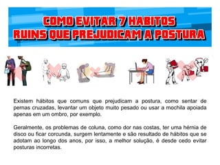 Existem hábitos que comuns que prejudicam a postura, como sentar de
pernas cruzadas, levantar um objeto muito pesado ou usar a mochila apoiada
apenas em um ombro, por exemplo.
Geralmente, os problemas de coluna, como dor nas costas, ter uma hérnia de
disco ou ficar corcunda, surgem lentamente e são resultado de hábitos que se
adotam ao longo dos anos, por isso, a melhor solução, é desde cedo evitar
posturas incorretas.
 