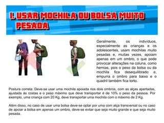 Geralmente, os indivíduos,
especialmente as crianças e os
adolescentes, usam mochilas muito
pesadas e, muitas vezes, apoiam
apenas em um ombro, o que pode
provocar alterações na coluna, como
hernias, pois o peso da bolsa ou da
mochila fica desequilibrado e,
empurra o ombro para baixo e o
quadril também fica torto.
Postura correta: Deve-se usar uma mochila apoiada nos dois ombros, com as alças apertadas,
ajustada às costas e o peso máximo que deve transportar é de 10% o peso da pessoa. Por
exemplo, uma criança com 20 Kg, deve transportar uma mochila com o máximo de 2 Kg.
Além disso, no caso de usar uma bolsa deve-se optar por uma com alça transversal ou no caso
de apoiar a bolsa em apenas um ombro, deve-se evitar que seja muito grande e que seja muito
pesada.
 