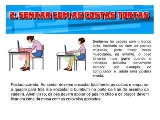 Sentar-se na cadeira com o tronco
torto, inclinado ou com as pernas
cruzadas, pode trazer dores
musculares, no entanto, o caso
torna-se mais grave quando o
individuo trabalha diariamente
sentado, por exemplo no
computador e, adota uma postura
errada.
Postura correta: Ao sentar deve-se encostar totalmente as costas e empurrar
o quadril para trás até encostar o bumbum na parte de trás do assento da
cadeira. Além disso, os pés devem apoiar os pés no chão e os braços devem
ficar em cima da mesa com os cotovelos apoiados.
 
