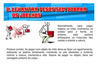 Normalmente, para pegar
objetos no chão, inclinamos as
costas para a frente, no
entanto, esta postura
enfraquece os músculos das
costas e entorta a coluna.
Postura correta: Ao pegar num objeto do chão deve-se fazer um agachamento,
dobrando os joelhos lentamente, mantendo os pés afastados e evitando
inclinar a coluna, mantendo-a reta. Depois de pegar no objeto, deve ser
carregado próximo do corpo.
 