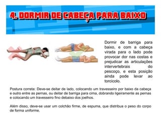 Dormir de barriga para
baixo, e com a cabeça
virada para o lado pode
provocar dor nas costas e
prejudicar as articulações
intervertebrais do
pescoço, e esta posição
ainda pode levar ao
torcicolo.
Postura correta: Deve-se deitar de lado, colocando um travesseiro por baixo da cabeça
e outro entre as pernas, ou deitar de barriga para cima, dobrando ligeiramente as pernas
e colocando um travesseiro fino debaixo dos joelhos.
Além disso, deve-se usar um colchão firme, de espuma, que distribua o peso do corpo
de forma uniforme.
 