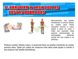 Normalmente, nas tarefas
domésticas é comum dobrar
as costas para frente
enquanto arruma a casa,
passa o pano ou varre o
chão, por exemplo. Esta
postura sobrecarrega as
articulações, podendo
causar dor nas costas e no
pescoço.
Postura correta: Nestes casos, é essencial fazer as tarefas mantendo as costas
sempre retas. Optar por cabos de vassoura mais altos pode ajudar a manter a
boa postura nas tarefas domésticas.
 
