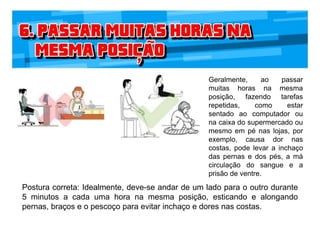Geralmente, ao passar
muitas horas na mesma
posição, fazendo tarefas
repetidas, como estar
sentado ao computador ou
na caixa do supermercado ou
mesmo em pé nas lojas, por
exemplo, causa dor nas
costas, pode levar a inchaço
das pernas e dos pés, a má
circulação do sangue e a
prisão de ventre.
Postura correta: Idealmente, deve-se andar de um lado para o outro durante
5 minutos a cada uma hora na mesma posição, esticando e alongando
pernas, braços e o pescoço para evitar inchaço e dores nas costas.
 