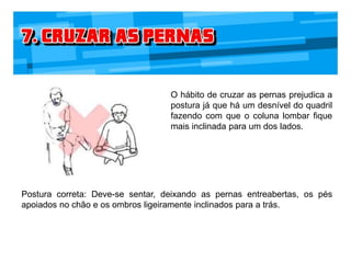 O hábito de cruzar as pernas prejudica a
postura já que há um desnível do quadril
fazendo com que o coluna lombar fique
mais inclinada para um dos lados.
Postura correta: Deve-se sentar, deixando as pernas entreabertas, os pés
apoiados no chão e os ombros ligeiramente inclinados para a trás.
 