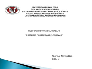 FILOSOFIA HISTORIA DEL TRABAJO
“POSTURAS FILOSOFICAS DEL TRABAJO”
UNIVERSIDAD FERMIN TORO
VICE RECTORADO ACADEMICO
FACULTAD DE CIENCIAS ECONOMICAS Y SOCIALES
ESCUELA DE RELACIONES INDUSTRIALES
LICENCIATURA EN RELACIONES INDUSTRIALE
Alumna: Nerbis Sira
Saia/ B
 