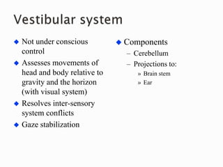  Not under conscious
control
 Assesses movements of
head and body relative to
gravity and the horizon
(with visual system)
 Resolves inter-sensory
system conflicts
 Gaze stabilization
 Components
– Cerebellum
– Projections to:
» Brain stem
» Ear
 