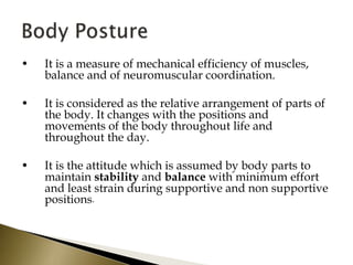 • It is a measure of mechanical efficiency of muscles,
balance and of neuromuscular coordination.
• It is considered as the relative arrangement of parts of
the body. It changes with the positions and
movements of the body throughout life and
throughout the day.
• It is the attitude which is assumed by body parts to
maintain stability and balance with minimum effort
and least strain during supportive and non supportive
positions.
 