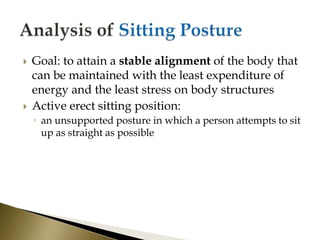  Goal: to attain a stable alignment of the body that
can be maintained with the least expenditure of
energy and the least stress on body structures
 Active erect sitting position:
◦ an unsupported posture in which a person attempts to sit
up as straight as possible
 