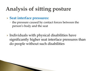  Seat interface pressures:
◦ the pressure caused by contact forces between the
person’s body and the seat
 Individuals with physical disabilities have
significantly higher seat interface pressures than
do people without such disabilities
 