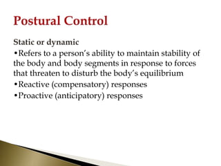 Static or dynamic
•Refers to a person’s ability to maintain stability of
the body and body segments in response to forces
that threaten to disturb the body’s equilibrium
•Reactive (compensatory) responses
•Proactive (anticipatory) responses
 