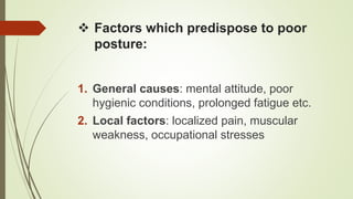  Factors which predispose to poor
posture:
1. General causes: mental attitude, poor
hygienic conditions, prolonged fatigue etc.
2. Local factors: localized pain, muscular
weakness, occupational stresses
 