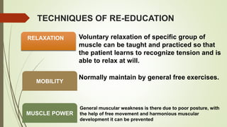TECHNIQUES OF RE-EDUCATION
RELAXATION Voluntary relaxation of specific group of
muscle can be taught and practiced so that
the patient learns to recognize tension and is
able to relax at will.
MOBILITY
Normally maintain by general free exercises.
MUSCLE POWER
General muscular weakness is there due to poor posture, with
the help of free movement and harmonious muscular
development it can be prevented
 