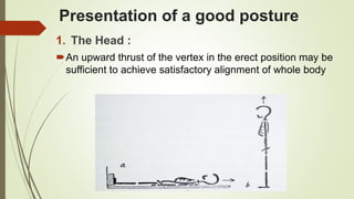 Presentation of a good posture
1. The Head :
An upward thrust of the vertex in the erect position may be
sufficient to achieve satisfactory alignment of whole body
 