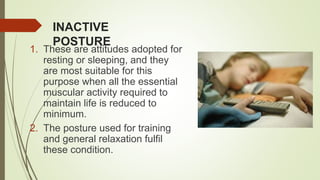 INACTIVE
POSTURE
1. These are attitudes adopted for
resting or sleeping, and they
are most suitable for this
purpose when all the essential
muscular activity required to
maintain life is reduced to
minimum.
2. The posture used for training
and general relaxation fulfil
these condition.
 