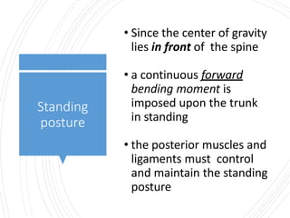 Standing
posture
• Since the center of gravity
lies in front of the spine
• a continuous forward
bending moment is
imposed upon the trunk
in standing
• the posterior muscles and
ligaments must control
and maintain the standing
posture
 